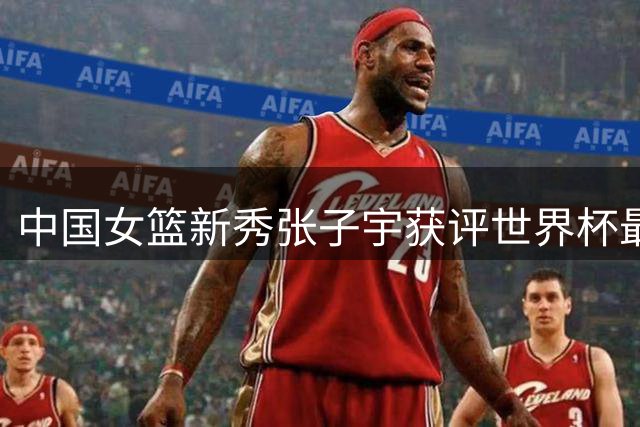 中国女篮新秀张子宇获评世界杯最具潜力球星