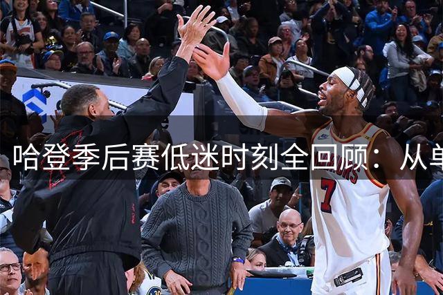 哈登季后赛低迷时刻全回顾：从单场12失误到关键战屡屡隐身