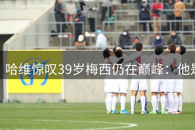 哈维惊叹39岁梅西仍在巅峰：他是足球场上不朽的传奇