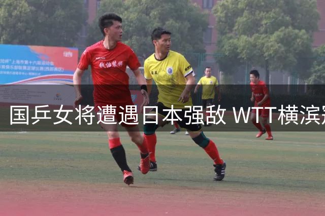 国乒女将遭遇日本强敌 WTT横滨冠军赛锁定今晚央视直播焦点