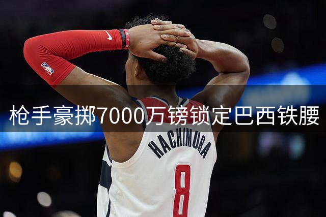 枪手豪掷7000万镑锁定巴西铁腰 吉马良斯或成英超卫冕最后拼图