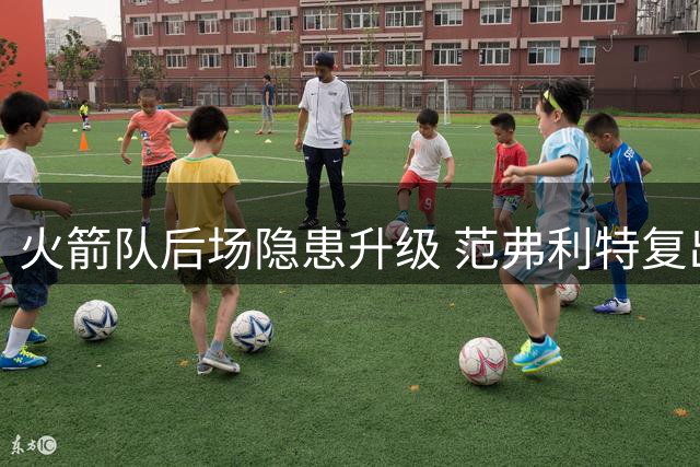 火箭队后场隐患升级 范弗利特复出后恐受限 引援补强势在必行
