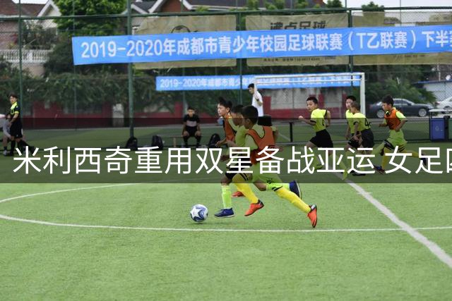 米利西奇重用双星备战亚运 女足四强门槛成主帅考核关键点