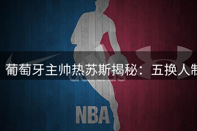 葡萄牙主帅热苏斯揭秘：五换人制如何重塑现代足球战术格局