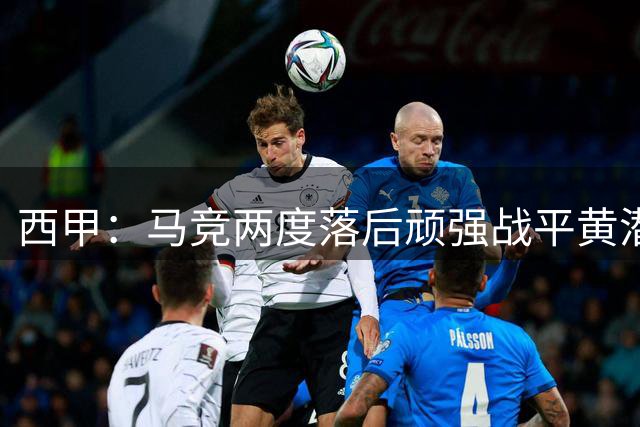 西甲：马竞两度落后顽强战平黄潜 小西蒙尼终场救主