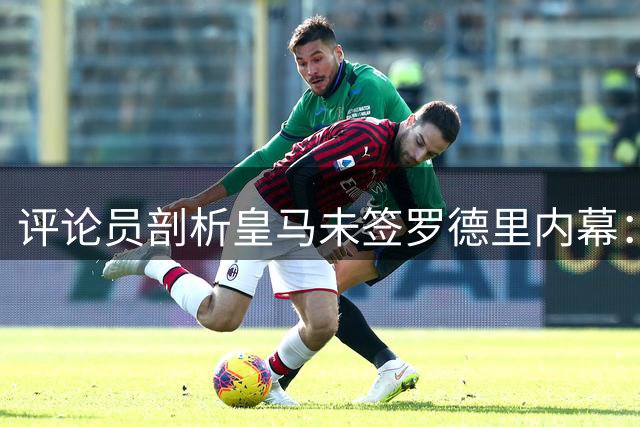 评论员剖析皇马未签罗德里内幕：优先级不足成关键因素