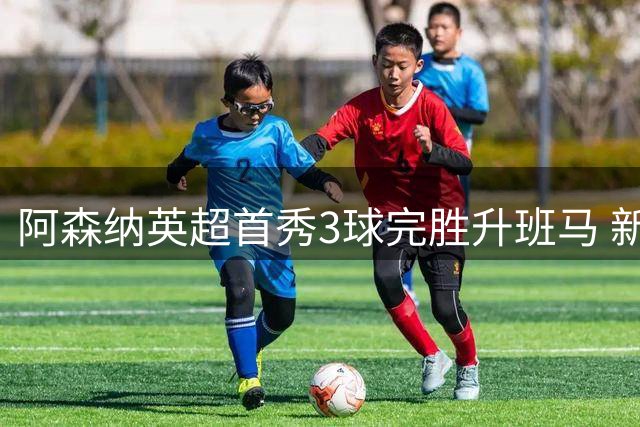 阿森纳英超首秀3球完胜升班马 新援措利斯闪耀全场