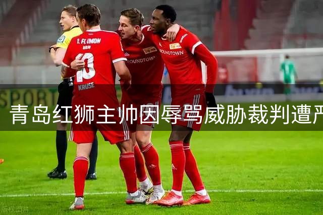 青岛红狮主帅因辱骂威胁裁判遭严惩：禁赛10场罚5万元