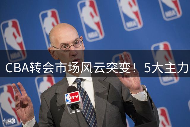 CBA转会市场风云突变！5大主力集体出走 京城双雄酝酿重磅交易