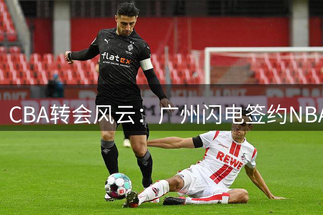 CBA转会风云：广州闪电签约NBA中锋 朱芳雨悄然转型